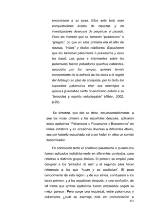 152
encontraron a su paso. Ellos ante todo eran
conquistadores ávidos de riquezas y no
investigadores deseosos de perpetuar el pasado.
Poco les interesó que se llamaran “pakamuros” o
“griegos”. Lo que en ellos primaba era el afán de
riqueza, “indios” y títulos nobiliarios. Escucharon
que los llamaban pakamuros o pukamuros y esos
les bastó. Los guías e informantes sobre los
pakamuros fueron pobladores quechua-hablantes,
apoyados por los yungas, quienes tenían
conocimiento de la entrada de los incas a la región
del Antisuyo en plan de conquista, por lo tanto los
supuestos pakamuros eran sus enemigos a
quienes guardaban cierto revanchismo debido a su
“ferocidad y espíritu indoblegable” (Albán, 2002,
p.20).
Se sintetiza, que ello se debe, incuestionablemente, a
que los incas primero y los españoles después, aplicaron
estos apelativos “Pakamuros o Pucamuros y Bracamoros” en
forma indistinta y en ocasiones diversas a diferentes etnias,
sea por haberlo escuchado así o por hallar en ellos un común
denominador.
En conclusión tanto el apelativo pakamuros o pukamuros
fueron aplicados indistintamente en diferentes contextos, para
referirse a distintos grupos étnicos. El primero se empleó para
designar a los “pintados de rojo” y el segundo para hacer
referencia a los que “huían y se ocultaban”. El poco
conocimiento de esta región, y de sus etnias, condujeron a los
incas primero, y a los españoles después, a una confusión, de
tal forma que ambos apelativos fueron empleados según su
mejor parecer. Pero surge una inquietud, entre pakamuros y
pukamuros ¿cuál se asemeja más en pronunciación a
 