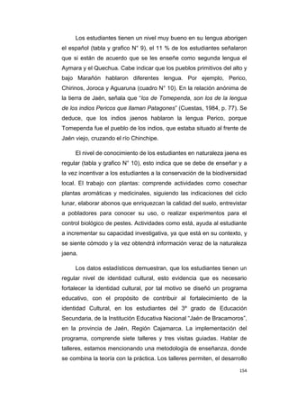 154
Los estudiantes tienen un nivel muy bueno en su lengua aborigen
el español (tabla y grafico N° 9), el 11 % de los estudiantes señalaron
que si están de acuerdo que se les enseñe como segunda lengua el
Aymara y el Quechua. Cabe indicar que los pueblos primitivos del alto y
bajo Marañón hablaron diferentes lengua. Por ejemplo, Perico,
Chirinos, Joroca y Aguaruna (cuadro N° 10). En la relación anónima de
la tierra de Jaén, señala que “los de Tomependa, son los de la lengua
de los indios Pericos que llaman Patagones” (Cuestas, 1984, p. 77). Se
deduce, que los indios jaenos hablaron la lengua Perico, porque
Tomependa fue el pueblo de los indios, que estaba situado al frente de
Jaén viejo, cruzando el río Chinchipe.
El nivel de conocimiento de los estudiantes en naturaleza jaena es
regular (tabla y grafico N° 10), esto indica que se debe de enseñar y a
la vez incentivar a los estudiantes a la conservación de la biodiversidad
local. El trabajo con plantas: comprende actividades como cosechar
plantas aromáticas y medicinales, siguiendo las indicaciones del ciclo
lunar, elaborar abonos que enriquezcan la calidad del suelo, entrevistar
a pobladores para conocer su uso, o realizar experimentos para el
control biológico de pestes. Actividades como está, ayuda al estudiante
a incrementar su capacidad investigativa, ya que está en su contexto, y
se siente cómodo y la vez obtendrá información veraz de la naturaleza
jaena.
Los datos estadísticos demuestran, que los estudiantes tienen un
regular nivel de identidad cultural, esto evidencia que es necesario
fortalecer la identidad cultural, por tal motivo se diseñó un programa
educativo, con el propósito de contribuir al fortalecimiento de la
identidad Cultural, en los estudiantes del 3º grado de Educación
Secundaria, de la Institución Educativa Nacional “Jaén de Bracamoros”,
en la provincia de Jaén, Región Cajamarca. La implementación del
programa, comprende siete talleres y tres visitas guiadas. Hablar de
talleres, estamos mencionando una metodología de enseñanza, donde
se combina la teoría con la práctica. Los talleres permiten, el desarrollo
 
