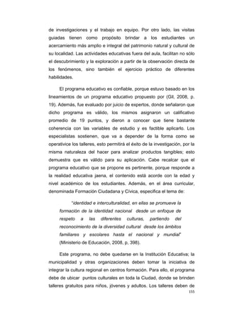 155
de investigaciones y el trabajo en equipo. Por otro lado, las visitas
guiadas tienen como propósito brindar a los estudiantes un
acercamiento más amplio e integral del patrimonio natural y cultural de
su localidad. Las actividades educativas fuera del aula, facilitan no sólo
el descubrimiento y la exploración a partir de la observación directa de
los fenómenos, sino también el ejercicio práctico de diferentes
habilidades.
El programa educativo es confiable, porque estuvo basado en los
lineamientos de un programa educativo propuesto por (Gil, 2008, p.
19). Además, fue evaluado por juicio de expertos, donde señalaron que
dicho programa es válido, los mismos asignaron un calificativo
promedio de 19 puntos, y dieron a conocer que tiene bastante
coherencia con las variables de estudio y es factible aplicarlo. Los
especialistas sostienen, que va a depender de la forma como se
operativice los talleres, esto permitirá el éxito de la investigación, por la
misma naturaleza del hacer para analizar productos tangibles; esto
demuestra que es válido para su aplicación. Cabe recalcar que el
programa educativo que se propone es pertinente, porque responde a
la realidad educativa jaena, el contenido está acorde con la edad y
nivel académico de los estudiantes. Además, en el área curricular,
denominada Formación Ciudadana y Cívica, especifica el tema de:
“identidad e interculturalidad, en ellas se promueve la
formación de la identidad nacional desde un enfoque de
respeto a las diferentes culturas, partiendo del
reconocimiento de la diversidad cultural desde los ámbitos
familiares y escolares hasta el nacional y mundial”
(Ministerio de Educación, 2008, p, 398).
Este programa, no debe quedarse en la Institución Educativa; la
municipalidad y otras organizaciones deben tomar la iniciativa de
integrar la cultura regional en centros formación. Para ello, el programa
debe de ubicar puntos culturales en toda la Ciudad, donde se brinden
talleres gratuitos para niños, jóvenes y adultos. Los talleres deben de
 