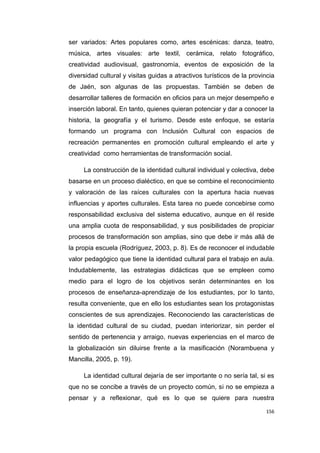 156
ser variados: Artes populares como, artes escénicas: danza, teatro,
música, artes visuales: arte textil, cerámica, relato fotográfico,
creatividad audiovisual, gastronomía, eventos de exposición de la
diversidad cultural y visitas guidas a atractivos turísticos de la provincia
de Jaén, son algunas de las propuestas. También se deben de
desarrollar talleres de formación en oficios para un mejor desempeño e
inserción laboral. En tanto, quienes quieran potenciar y dar a conocer la
historia, la geografía y el turismo. Desde este enfoque, se estaría
formando un programa con Inclusión Cultural con espacios de
recreación permanentes en promoción cultural empleando el arte y
creatividad como herramientas de transformación social.
La construcción de la identidad cultural individual y colectiva, debe
basarse en un proceso dialéctico, en que se combine el reconocimiento
y valoración de las raíces culturales con la apertura hacia nuevas
influencias y aportes culturales. Esta tarea no puede concebirse como
responsabilidad exclusiva del sistema educativo, aunque en él reside
una amplia cuota de responsabilidad, y sus posibilidades de propiciar
procesos de transformación son amplias, sino que debe ir más allá de
la propia escuela (Rodríguez, 2003, p. 8). Es de reconocer el indudable
valor pedagógico que tiene la identidad cultural para el trabajo en aula.
Indudablemente, las estrategias didácticas que se empleen como
medio para el logro de los objetivos serán determinantes en los
procesos de enseñanza-aprendizaje de los estudiantes, por lo tanto,
resulta conveniente, que en ello los estudiantes sean los protagonistas
conscientes de sus aprendizajes. Reconociendo las características de
la identidad cultural de su ciudad, puedan interiorizar, sin perder el
sentido de pertenencia y arraigo, nuevas experiencias en el marco de
la globalización sin diluirse frente a la masificación (Norambuena y
Mancilla, 2005, p. 19).
La identidad cultural dejaría de ser importante o no sería tal, si es
que no se concibe a través de un proyecto común, si no se empieza a
pensar y a reflexionar, qué es lo que se quiere para nuestra
 