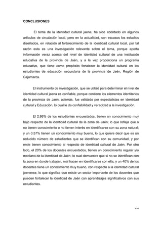 158
CONCLUSIONES
El tema de la identidad cultural jaena, ha sido abordado en algunos
artículos de circulación local, pero en la actualidad, son escasos los estudios
diseñados, en relación al fortalecimiento de la identidad cultural local, por tal
razón esta es una investigación relevante sobre el tema, porque aporta
información veraz acerca del nivel de identidad cultural de una institución
educativa de la provincia de Jaén, y a la vez proporciona un programa
educativo, que tiene como propósito fortalecer la identidad cultural en los
estudiantes de educación secundaria de la provincia de Jaén, Región de
Cajamarca.
El instrumento de investigación, que se utilizó para determinar el nivel de
identidad cultural jaena es confiable, porque contiene los elementos identitarios
de la provincia de Jaén, además, fue validado por especialistas en identidad
cultural y Educación, lo cual le da confiabilidad y veracidad a la investigación.
El 2.86% de los estudiantes encuestados, tienen un conocimiento muy
bajo respecto de la identidad cultural de la zona de Jaén; lo que refleja que o
no tienen conocimiento o no tienen interés en identificarse con su zona natural;
y un 0.57% tienen un conocimiento muy bueno, lo que quiere decir que es un
reducido número de estudiantes que se identifican con su comunidad, y por
ende tienen conocimiento al respecto de identidad cultural de Jaén. Por otro
lado, el 20% de los docentes encuestados, tienen un conocimiento regular y/o
mediano de la identidad de Jaén, lo cual demuestra que si no se identifican con
la zona en donde trabajan, mal hacen en identificarse con ella; y un 40% de los
docentes tiene un conocimiento muy bueno, con respecto a la identidad cultural
jaenense, lo que significa que existe un sector importante de los docentes que
pueden fortalecer la identidad de Jaén con aprendizajes significativos con sus
estudiantes.
 