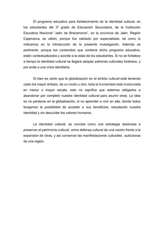 159
El programa educativo para fortalecimiento de la identidad cultural, en
los estudiantes del 3º grado de Educación Secundaria, de la Institución
Educativa Nacional “Jaén de Bracamoros”, en la provincia de Jaén, Región
Cajamarca, es válido, porque fue validado por especialistas, tal como lo
indicamos en la introducción de la presente investigación. Además es
pertinente, porque los contenidos que contiene dicho programa educativo,
están contextualizados y acorde a la edad de los estudiantes. Si no se fortalece
a tiempo la identidad cultural se llegará adoptar patrones culturales foráneos, y
por ende a una crisis identitaria.
Si bien es cierto que la globalización en el ámbito cultural está teniendo
cada día mayor énfasis, de un modo u otro, toda la humanidad está involucrada
en menor o mayor escala, esto no significa que estemos obligados a
abandonar por completo nuestra identidad cultural para asumir otras. La idea
es no perderse en la globalización, si no aprender a vivir en ella, donde todos
tengamos la posibilidad de acceder a sus beneficios, rescatando nuestra
identidad y sin descuidar los valores humanos.
La identidad cultural, se concibe como una estrategia destinada a
preservar el patrimonio cultural, como defensa cultural de una nación frente a la
expansión de otras, y así conservar las manifestaciones culturales autóctonas
de una región.
 