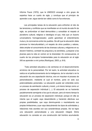 16
Informe Faure (1972), que la UNESCO encargó a otro grupo de
expertos hace un cuarto de siglo, y concluye que el principio de
aprender a ser, sigue siendo tan válido como lo fue entonces.
Las principales tareas de la educación para enfrentar el reto de
las tensiones y conflictos que se manifiestan en el mundo de este fin de
siglo, es profundizar el ideal democrático y consolidar el respeto al
pluralismo cultural, religioso e ideológico el que, más que un ilusorio
universalismo homogeneizador, podrá garantizar el entendimiento
mutuo y la convivencia entre los pueblos. De allí que la educación debe
promover la interculturalidad y el respeto de otros pueblos y valores,
debe ampliar el conocimiento de las diversas culturas y religiones en su
devenir histórico, combatir los prejuicios y la xenofobia, y preparar a los
jóvenes para la vida en común en la diversidad. En consecuencia, el
cuarto de los principios fundamentales para la educación en el siglo
XXI es aprender a vivir juntos (Rodríguez, 2003, p. 8-9).
Toda actividad educativa a de centrarse en el desenvolvimiento
armónico de la personalidad. Por tal razón, la actividad educativa no
radica en el perfeccionamiento de la inteligencia, de la voluntad o en la
educación de una capacitación técnica, sino en impulsar el proceso de
personalización, mediante el cual el hombre, pone en acto sus
potencialidades personales. La educación puede ser entendida como
un proceso de asimilación cultural y moral, y al mismo tiempo como un
proceso de separación individual (…). El educando se va haciendo
paulatinamente semejante a los que lo educan, pero al mismo tiempo la
educación es un proceso de separación individual, porque en ella se
intenta que el sujeto vaya desarrollando y haciendo afectivas sus
propias posibilidades, que vaya disminuyendo o neutralizando sus
propias limitaciones y que vaya descubriendo los tipos de actividades y
relaciones más acordes con sus características propias. Así se logra
una educación personalizada y una educación integral. Dicha
educación no consiste en una construcción del hombre acumulando
 