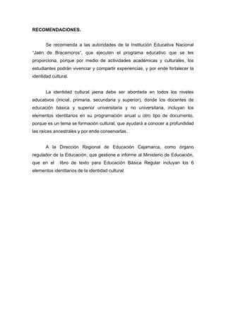 160
RECOMENDACIONES.
Se recomienda a las autoridades de la Institución Educativa Nacional
“Jaén de Bracamoros”, que ejecuten el programa educativo que se les
proporciona, porque por medio de actividades académicas y culturales, los
estudiantes podrán vivenciar y compartir experiencias, y por ende fortalecer la
identidad cultural.
La identidad cultural jaena debe ser abordada en todos los niveles
educativos (inicial, primaria, secundaria y superior), donde los docentes de
educación básica y superior universitaria y no universitaria, incluyan los
elementos identitarios en su programación anual u otro tipo de documento,
porque es un tema se formación cultural, que ayudará a conocer a profundidad
las raíces ancestrales y por ende conservarlas.
A la Dirección Regional de Educación Cajamarca, como órgano
regulador de la Educación, que gestione e informe al Ministerio de Educación,
que en el libro de texto para Educación Básica Regular incluyan los 6
elementos identitarios de la identidad cultural.
 