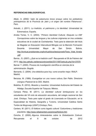 161
REFERENCIAS BIBLIOGRÁFICAS.
Albán, A. (2002) “Jaén de pakamuros breve ensayo sobre los pobladores
prehispánicos de la Provincia de Jaén y el origen del nombre Pakamuros”.
Perú.
Arévalo, J. (2011). La tradición, el patrimonio y la identidad. Universidad de
Extremadura. España.
Arratia Torrez, V, C. (2004). “Primero Identidad Cultural, Después La EIB”
Concepciones sobre las lenguas y las culturas originarias en tres unidades
educativas de la ciudad de Cochabamba. Tesis para la obtención del título
de Magister en Educación Intercultural Bilingüe con la Mención Formación
Docente. Universidad Mayor de San Simón. Bolivia.
http://bvirtual.proeibandes.org/bvirtual/docs/tesis/proeib/Tesis_Vidal_Arratia
.pdf
Barros , G. (2007). ¿Qué es la tradición oral? Recuperado el 36 de Febrero del
2013. http://es.catholic.net/temacontrovertido/331/1587/articulo.php?id=37070
Bernal. T. (2000). Proceso de investigación científica en ciencias de la
administración. Bogotá.
Bernardo, C. (2004). Una didáctica para hoy: como enseñar mejor. RIALP.
Madrid.
Berzosa, M. (1989). Evangelizar en una nueva cultura, San Pablo. Directorio
Litúrgico–Pastoral de la CEE. Madrid.
Bolaños, R. (2012). Muestra y muestreo. Universidad Autónoma del Estado de
Hidalgo, Escuela Superior de Tizayuca. México.
Campos Pérez. M. (2011). La identidad cultural lambayecana en los
estudiantes del VII ciclo de educación secundaria, del colegio nacional de San
José, Chiclayo. Tesis para optar el grado de Licenciado en Educación, en la
Especialidad de Historia, Geografía y Turismo. Universidad Católica Santo
Toribio de Mogrovejo (USAT).Chiclayo, Perú.
Cantero, M. (2011). El folklore como legado cultural: Costumbres y tradiciones
populares. http://www.rafaelcantero.es/prensa/folclore.htm
Concha, Z. (2000). Algunos Antecedentes sobre la Globalización Cultural.
Recuperado el 6 de octubre de 2012
 