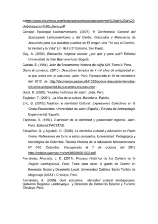 162
dehttp://www.insumisos.com/lecturasinsumisas/Antecedentes%20de%20la%20
globalaizacion%20cultural.pdf
Consejo Episcopal Latinoamericano. (2007). V Conferencia General del
Episcopado Latinoamericano y del Caribe. Discípulos y Misioneros de
Jesucristo para que nuestros pueblos en Él tengan vida “Yo soy el Camino,
la Verdad y la Vida” (Jn 16,4) (3a Edición). San Paulo.
Coy, A. (2009). Educación religiosa escolar ¿por qué y para qué? Editorial
Universidad de San Buenaventura. Bogotá.
Cuesta, S. (1984). Jaén de Bracamoros: Historia del siglo XVI. Tomo II. Perú.
Diario el comercio. (2010). Descubren templos de 4 mil años de antigüedad en
lo que antes era un basurero. Jaén, Perú. Recuperado el 18 de noviembre
del 2012 de http://elcomercio.pe/peru/641032/noticia-descubren-templos-
mil-anos-antiguedad-lo-que-antes-era-basurero .
Duda, R. (2000). “Huellas históricas de Jaén”. Jaén. Perú.
Eagleton, T. (2001). La idea de la cultura .Barcelona. Paidòs.
Eric, B. (2010)).Tradición e Identidad Cultural: Expresiones Colectivas en la
Costa Ecuatoriana. Universidad de Jaén (España). Revista de Antropología
Experimental. España.
Espinosa, S. (1997). Expresión de la identidad y peruanidad regional. Jaén,
Perú. Editorial FACETAS.
Estupiñan, Q. y Agudelo, C. (2008). La identidad cultural y educación en Paulo
Freire: Reflexiones en torno a estos conceptos. Universidad Pedagógica y
tecnológica de Colombia. Revista Historia de la educación latinoamericana
Nº 010. Colombia. Recuperado el 7 de octubre del 2012
http://redalyc.uaemex.mx/pdf/869/86901003.pdf
Fernández Alvarado. J. C. (2011). Proceso Histórico de los Cañarís en la
Región Lambayeque, Perú. Tesis para optar el grado de Doctor en
Bienestar Social y Desarrollo Local. Universidad Católica Santo Toribio de
Mogrovejo (USAT). Chiclayo, Perú.
Fernández, A. (2009). Guía educativa identidad cultural lambayecana.
Gobierno Regional Lambayeque y Dirección de Comercio Exterior y Turismo
Chiclayo, Perú.
 