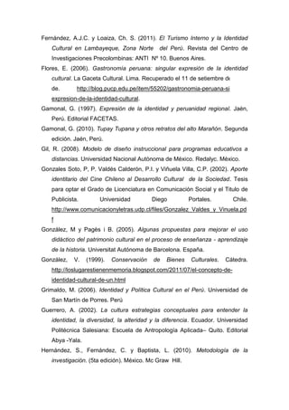 163
Fernández, A.J.C. y Loaiza, Ch. S. (2011). El Turismo Interno y la Identidad
Cultural en Lambayeque, Zona Norte del Perú. Revista del Centro de
Investigaciones Precolombinas: ANTI Nº 10. Buenos Aires.
Flores, E. (2006). Gastronomía peruana: singular expresión de la identidad
cultural. La Gaceta Cultural. Lima. Recuperado el 11 de setiembre del 2012
de. http://blog.pucp.edu.pe/item/55202/gastronomia-peruana-singular-
expresion-de-la-identidad-cultural.
Gamonal, G. (1997). Expresión de la identidad y peruanidad regional. Jaén,
Perú. Editorial FACETAS.
Gamonal, G. (2010). Tupay Tupana y otros retratos del alto Marañón. Segunda
edición. Jaén, Perú.
Gil, R. (2008). Modelo de diseño instruccional para programas educativos a
distancias. Universidad Nacional Autónoma de México. Redalyc. México.
Gonzales Soto, P, P. Valdés Calderón, P.I. y Viñuela Villa, C.P. (2002). Aporte
identitario del Cine Chileno al Desarrollo Cultural de la Sociedad. Tesis
para optar el Grado de Licenciatura en Comunicación Social y el Titulo de
Publicista. Universidad Diego Portales. Chile.
http://www.comunicacionyletras.udp.cl/files/Gonzalez_Valdes_y_Vinuela.pd
f
González, M y Pagès i B. (2005). Algunas propuestas para mejorar el uso
didáctico del patrimonio cultural en el proceso de enseñanza - aprendizaje
de la historia. Universitat Autónoma de Barcelona. España.
González, V. (1999). Conservación de Bienes Culturales. Cátedra.
http://loslugarestienenmemoria.blogspot.com/2011/07/el-concepto-de-
identidad-cultural-de-un.html
Grimaldo, M. (2006). Identidad y Política Cultural en el Perú. Universidad de
San Martín de Porres. Perú
Guerrero, A. (2002). La cultura estrategias conceptuales para entender la
identidad, la diversidad, la alteridad y la diferencia. Ecuador. Universidad
Politécnica Salesiana: Escuela de Antropología Aplicada– Quito. Editorial
Abya -Yala.
Hernández, S., Fernández, C. y Baptista, L. (2010). Metodología de la
investigación. (5ta edición). México. Mc Graw Hill.
 