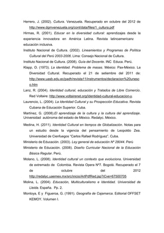 164
Herrero, J. (2002). Cultura. Venezuela. Recuperado en octubre del 2012 de
http://www.dgmvenezuela.org/cont/data/files/1_cultura.pdf
Hirmas, R. (2001). Educar en la diversidad cultural: aprendizajes desde la
experiencia innovadora en América Latina. Revista latinoamericana de
educación inclusiva.
Instituto Nacional de Cultura. (2002). Lineamientos y Programas de Política
Cultural del Perú 2003-2006. Lima: Consejo Nacional de Cultura.
Instituto Nacional de Cultura. (2008). Guía del Docente. INC Educa. Perú.
Klapp, O. (1973). La identidad. Problema de masas. México: Pax-México. La
Diversidad Cultural. Recuperado el 21 de setiembre del 2011 de:
http://www.uasb.edu.ec/padh/revista11/instrumentos/declaracion%20unesc
o.htm
Lanz, R. (2004). Identidad cultural, educación y Tratados de Libre Comercio.
Red Voltaire: http://www.voltairenet.org/Identidad-cultural-educacion-y.
Laurencio, L. (2004). La Identidad Cultural y su Prospección Educativa. Revista
Cubana de Educación Superior. Cuba.
Martínez, G. (2008).El aprendizaje de la cultura y la cultura del aprendizaje.
Universidad autónoma del estado de México. Redalyc. México.
Medina, H. (2011). Identidad Cultural en tiempos de Globalización. Notas para
un estudio desde la vigencia del pensamiento de Leopoldo Zea.
Universidad de Cienfuegos “Carlos Rafael Rodríguez”. Cuba.
Ministerio de Educación. (2003). Ley general de educación Nº 28044. Perú
Ministerio de Educación. (2008). Diseño Curricular Nacional de la Educación
Básica Regular. Perú.
Molano, L. (2008). Identidad cultural un contexto que evoluciona. Universidad
de extremado de Colombia. Revista Opera Nº7. Bogotá. Recuperado el 7
de octubre del 2012
http://redalyc.uaemex.mx/src/inicio/ArtPdfRed.jsp?iCve=67500705
Molina, L. (2004). Educación, Multiculturalismo e Identidad. Universidad de
Lleida. España. Pp. 2.
Montoya, E y Figueroa, G. (1991). Geografía de Cajamarca. Editorial OFFSET
KEMOY. Volumen I.
 