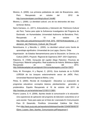 165
Moreno, A. (2009). Los primeros pobladores de Jaén de Bracamoros. Jaén,
Perú. Recuperado en octubre del 2012 de
http://conociendojaen.com/blog/cultura1.html#2
Moreno, L. (2006). La identidad cultural, uno de los detonantes del desarrollo
territorial. Bolivia.
Narro Carrasco, J.L. (2011). Antecedentes y Valoración del Patrimonio Cultural
del Perú. Tesina para optar la Suficiencia Investigadora del Programa de
Doctorado en Humanidades. Universidad Autónoma de Barcelona. Perú.
Recuperado el 15 de octubre de
http://ddd.uab.cat/pub/trerecpro/2011/hdl_2072_169742/Antecedentes_y_V
aloracion_del_Patrimonio_Cultural_del_Peru.pdf
Norambuena, U. y Mancilla, L. (2005). La identidad cultural como fuente de
aprendizaje significativo. Universidad de Los Lagos, Osorno. Chile.
Organización de Estados Iberoamericanos para la Educación, la Ciencia y la
Cultura (2007). Proyecto Regional de Cajamarca 2007- 2021.Cajamarca.
Palomino, D. (1549). Conquista del capitán Diego Palomino: Provincia de
Chuquimayo. Material cartográfico. Real academia de historia. Biblioteca digital.
Recuperado en marzo del 2013.
http://bibliotecadigital.rah.es/dgbrah/i18n/consulta/registro.cmd?id=15873
Peña, M. Pinnington, H y Reynel, C. (2010). Guía ilustrada de la FLORA
LEÑOSA de los bosques estacionalmente secos de JAÉN, Perú.
Universidad Nacional Agraria la Molina. Lima.
Pérez, G. (2000). Revista de Investigación Educativa: La evaluación de
programas educativos: conceptos básicos, planteamientos generales y
problemática. España Recuperado el 16 de octubre del 2011 de
http://revistas.um.es/rie/article/view/121001/113691.
Pizarro Lozana, S. K. (2008). Aportes desde la comunicación a la educación:
Una experiencia de aplicación del programa de televisión costumbres en el
aula escolar. Tesis para optar por el título de: Licenciada En Comunicación
Para El Desarrollo. Pontificia Universidad Católica Del Perú.
Perú.http://tesis.pucp.edu.pe/repositorio/bitstream/handle/123456789/957/P
IZarro_Lozano_Sara_Aportes_Comunicacion.pdf?sequence=1
 