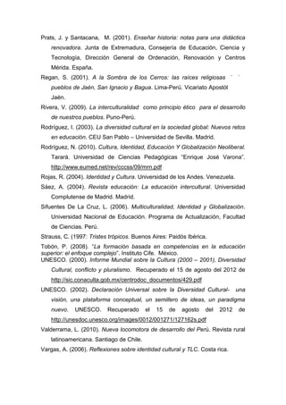 166
Prats, J. y Santacana, M. (2001). Enseñar historia: notas para una didáctica
renovadora. Junta de Extremadura, Consejería de Educación, Ciencia y
Tecnología, Dirección General de Ordenación, Renovación y Centros
Mérida. España.
Regan, S. (2001). A la Sombra de los Cerros: las raíces religiosas de los
pueblos de Jaén, San Ignacio y Bagua. Lima-Perú. Vicariato Apostólico de
Jaén.
Rivera, V. (2009). La interculturalidad como principio ético para el desarrollo
de nuestros pueblos. Puno-Perú.
Rodríguez, I. (2003). La diversidad cultural en la sociedad global: Nuevos retos
en educación. CEU San Pablo – Universidad de Sevilla. Madrid.
Rodríguez, N. (2010). Cultura, Identidad, Educación Y Globalización Neoliberal.
Tarará. Universidad de Ciencias Pedagógicas “Enrique José Varona”.
http://www.eumed.net/rev/cccss/09/mrn.pdf
Rojas, R. (2004). Identidad y Cultura. Universidad de los Andes. Venezuela.
Sáez, A. (2004). Revista educación: La educación intercultural. Universidad
Complutense de Madrid. Madrid.
Sifuentes De La Cruz, L. (2006). Multiculturalidad, Identidad y Globalización.
Universidad Nacional de Educación. Programa de Actualización, Facultad
de Ciencias. Perú.
Strauss, C. (1997: Tristes trópicos. Buenos Aires: Paidós Ibérica.
Tobón, P. (2008). “La formación basada en competencias en la educación
superior: el enfoque complejo”. Instituto Cife. México.
UNESCO. (2000). Informe Mundial sobre la Cultura (2000 – 2001), Diversidad
Cultural, conflicto y pluralismo. Recuperado el 15 de agosto del 2012 de
http://sic.conaculta.gob.mx/centrodoc_documentos/429.pdf
UNESCO. (2002). Declaración Universal sobre la Diversidad Cultural- una
visión, una plataforma conceptual, un semillero de ideas, un paradigma
nuevo. UNESCO. Recuperado el 15 de agosto del 2012 de
http://unesdoc.unesco.org/images/0012/001271/127162s.pdf
Valderrama, L. (2010). Nueva locomotora de desarrollo del Perú. Revista rural
latinoamericana. Santiago de Chile.
Vargas, A. (2006). Reflexiones sobre identidad cultural y TLC. Costa rica.
 