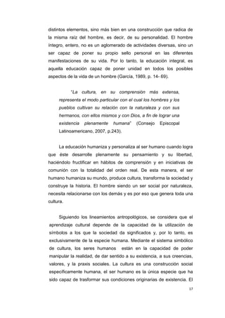 17
distintos elementos, sino más bien en una construcción que radica de
la misma raíz del hombre, es decir, de su personalidad. El hombre
íntegro, entero, no es un aglomerado de actividades diversas, sino un
ser capaz de poner su propio sello personal en las diferentes
manifestaciones de su vida. Por lo tanto, la educación integral, es
aquella educación capaz de poner unidad en todos los posibles
aspectos de la vida de un hombre (García, 1989, p. 14- 69).
“La cultura, en su comprensión más extensa,
representa el modo particular con el cual los hombres y los
pueblos cultivan su relación con la naturaleza y con sus
hermanos, con ellos mismos y con Dios, a fin de lograr una
existencia plenamente humana” (Consejo Episcopal
Latinoamericano, 2007, p.243).
La educación humaniza y personaliza al ser humano cuando logra
que éste desarrolle plenamente su pensamiento y su libertad,
haciéndolo fructificar en hábitos de comprensión y en iniciativas de
comunión con la totalidad del orden real. De esta manera, el ser
humano humaniza su mundo, produce cultura, transforma la sociedad y
construye la historia. El hombre siendo un ser social por naturaleza,
necesita relacionarse con los demás y es por eso que genera toda una
cultura.
Siguiendo los lineamientos antropológicos, se considera que el
aprendizaje cultural depende de la capacidad de la utilización de
símbolos a los que la sociedad da significados y, por lo tanto, es
exclusivamente de la especie humana. Mediante el sistema simbólico
de cultura, los seres humanos están en la capacidad de poder
manipular la realidad, de dar sentido a su existencia, a sus creencias,
valores, y la praxis sociales. La cultura es una construcción social
específicamente humana, el ser humano es la única especie que ha
sido capaz de trasformar sus condiciones originarias de existencia. El
 