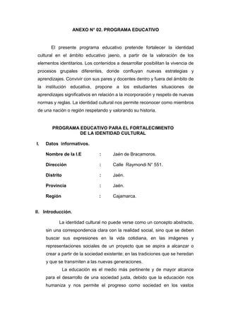 170
ANEXO N° 02. PROGRAMA EDUCATIVO
El presente programa educativo pretende fortalecer la identidad
cultural en el ámbito educativo jaeno, a partir de la valoración de los
elementos identitarios. Los contenidos a desarrollar posibilitan la vivencia de
procesos grupales diferentes, donde confluyan nuevas estrategias y
aprendizajes. Convivir con sus pares y docentes dentro y fuera del ámbito de
la institución educativa, propone a los estudiantes situaciones de
aprendizajes significativos en relación a la incorporación y respeto de nuevas
normas y reglas. La identidad cultural nos permite reconocer como miembros
de una nación o región respetando y valorando su historia.
PROGRAMA EDUCATIVO PARA EL FORTALECIMIENTO
DE LA IDENTIDAD CULTURAL
I. Datos informativos.
Nombre de la I.E : Jaén de Bracamoros.
Dirección : Calle Raymondi N° 551.
Distrito : Jaén.
Provincia : Jaén.
Región : Cajamarca.
II. Introducción.
La identidad cultural no puede verse como un concepto abstracto,
sin una correspondencia clara con la realidad social, sino que se deben
buscar sus expresiones en la vida cotidiana, en las imágenes y
representaciones sociales de un proyecto que se aspira a alcanzar o
crear a partir de la sociedad existente; en las tradiciones que se heredan
y que se transmiten a las nuevas generaciones.
La educación es el medio más pertinente y de mayor alcance
para el desarrollo de una sociedad justa, debido que la educación nos
humaniza y nos permite el progreso como sociedad en los vastos
 
