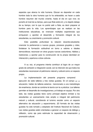 171
aspectos que abarca la vida humana. Educar es depositar en cada
hombre toda la obra humana que le ha antecedido, es hacer a cada
hombre resumen del mundo viviente, hasta el día en que vive; es
ponerlo al nivel de su tiempo, para que flote sobre él, y no dejarlo debajo
de su tiempo, con lo que no podrá salir a flote; es decir preparar al
hombre para la vida. Los aprendizajes que se realizan en las
instituciones educativas, se vivencian múltiples experiencias que
enriquecen y aportan al desarrollo y formación integral de los
estudiantes, su crecimiento y promoción cultural.
Esto posibilita profundizar la relación docente-estudiante;
vivenciar la pertenencia a nuevos grupos, procesos grupales y roles;
fortalecer la formación actitudinal en torno a valores e ideales
democráticos; reconocer en otros grupos nuevas costumbres, hábitos y
tradiciones; y aportar para la construcción de la propia identidad en
interacción y apertura a otras culturas.
A su vez, el programa intenta contribuir al logro de un mayor
grado de cohesión e integración social, con la intención de que todos los
estudiantes reconozcan el patrimonio natural y cultural como un espacio
propio.
La implementación del presente programa comprende la
ejecución de siete talleres y tres visitas guiadas. En el campo de la
educación, hablar de talleres estamos mencionado a una metodología
de enseñanza, donde se combina la teoría con la a práctica. Los talleres
permiten el desarrollo de investigaciones y el trabajo en equipo. Por otro
lado, las visitas guiadas tiene como principal objetivo brindar a los
estudiantes un acercamiento más amplio e integral del patrimonio
natural y cultural, concibiendo al turismo escolar como un espacio
alternativo de educación y esparcimiento. (El formato de las visitas
guiadas ha sido tomado y adaptado del Instituto Nacional de Cultura).
Las visitas guiadas están orientadas a generar un espacio de diálogo y
reflexión, como eje para estimular la capacidad de observación y
promoción cultural.
 