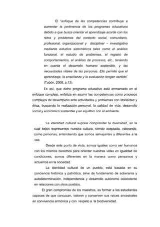 172
El “enfoque de las competencias contribuye a
aumentar la pertinencia de los programas educativos
debido a que busca orientar el aprendizaje acorde con los
retos y problemas del contexto social, comunitario,
profesional, organizacional y disciplinar – investigativo
mediante estudios sistemáticos tales como el análisis
funcional, el estudio de problemas, el registro de
comportamientos, el análisis de procesos, etc., teniendo
en cuenta el desarrollo humano sostenible, y las
necesidades vitales de las personas. Ello permite que el
aprendizaje, la enseñanza y la evaluación tengan sentido”
(Tobón, 2008, p.13).
Es así, que dicho programa educativo está enmarcado en el
enfoque complejo, enfatiza en asumir las competencias como procesos
complejos de desempeño ante actividades y problemas con idoneidad y
ética, buscando la realización personal, la calidad de vida, desarrollo
social y económico sostenible y en equilibro con el ambiente.
La identidad cultural supone comprender la diversidad, en la
cual todos expresamos nuestra cultura, siendo aceptada, valorando,
como personas, entendiendo que somos semejantes y diferentes a la
vez.
Desde este punto de vista, somos iguales como ser humanos
con los mismos derechos para orientar nuestras vidas en igualdad de
condiciones, somos diferentes en la manera como pensamos y
actuamos en la sociedad.
La identidad cultural de un pueblo, está basada en su
conciencia histórica y patriótica, sirve de fundamento de soberanía y
autodeterminación, independencia y desarrollo autónomo coexistente
en relaciones con otros pueblos.
El gran compromiso de los maestros, es formar a los estudiantes
capaces de que conozcan, valoren y conserven sus raíces ancestrales
en convivencia armónica y con respeto a la biodiversidad.
 