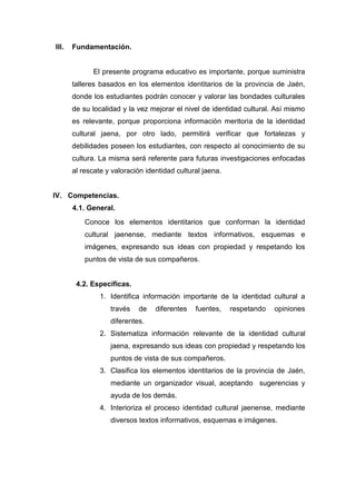 173
III. Fundamentación.
El presente programa educativo es importante, porque suministra
talleres basados en los elementos identitarios de la provincia de Jaén,
donde los estudiantes podrán conocer y valorar las bondades culturales
de su localidad y la vez mejorar el nivel de identidad cultural. Así mismo
es relevante, porque proporciona información meritoria de la identidad
cultural jaena, por otro lado, permitirá verificar que fortalezas y
debilidades poseen los estudiantes, con respecto al conocimiento de su
cultura. La misma será referente para futuras investigaciones enfocadas
al rescate y valoración identidad cultural jaena.
IV. Competencias.
4.1. General.
Conoce los elementos identitarios que conforman la identidad
cultural jaenense, mediante textos informativos, esquemas e
imágenes, expresando sus ideas con propiedad y respetando los
puntos de vista de sus compañeros.
4.2. Específicas.
1. Identifica información importante de la identidad cultural a
través de diferentes fuentes, respetando opiniones
diferentes.
2. Sistematiza información relevante de la identidad cultural
jaena, expresando sus ideas con propiedad y respetando los
puntos de vista de sus compañeros.
3. Clasifica los elementos identitarios de la provincia de Jaén,
mediante un organizador visual, aceptando sugerencias y
ayuda de los demás.
4. Interioriza el proceso identidad cultural jaenense, mediante
diversos textos informativos, esquemas e imágenes.
 