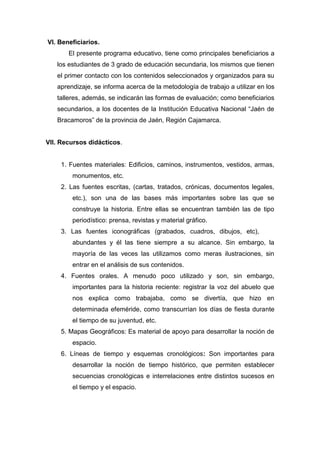 175
VI. Beneficiarios.
El presente programa educativo, tiene como principales beneficiarios a
los estudiantes de 3 grado de educación secundaria, los mismos que tienen
el primer contacto con los contenidos seleccionados y organizados para su
aprendizaje, se informa acerca de la metodología de trabajo a utilizar en los
talleres, además, se indicarán las formas de evaluación; como beneficiarios
secundarios, a los docentes de la Institución Educativa Nacional “Jaén de
Bracamoros” de la provincia de Jaén, Región Cajamarca.
VII. Recursos didácticos.
1. Fuentes materiales: Edificios, caminos, instrumentos, vestidos, armas,
monumentos, etc.
2. Las fuentes escritas, (cartas, tratados, crónicas, documentos legales,
etc.), son una de las bases más importantes sobre las que se
construye la historia. Entre ellas se encuentran también las de tipo
periodístico: prensa, revistas y material gráfico.
3. Las fuentes iconográficas (grabados, cuadros, dibujos, etc), son
abundantes y él las tiene siempre a su alcance. Sin embargo, la
mayoría de las veces las utilizamos como meras ilustraciones, sin
entrar en el análisis de sus contenidos.
4. Fuentes orales. A menudo poco utilizado y son, sin embargo,
importantes para la historia reciente: registrar la voz del abuelo que
nos explica como trabajaba, como se divertía, que hizo en
determinada efeméride, como transcurrían los días de fiesta durante
el tiempo de su juventud, etc.
5. Mapas Geográficos: Es material de apoyo para desarrollar la noción de
espacio.
6. Líneas de tiempo y esquemas cronológicos: Son importantes para
desarrollar la noción de tiempo histórico, que permiten establecer
secuencias cronológicas e interrelaciones entre distintos sucesos en
el tiempo y el espacio.
 