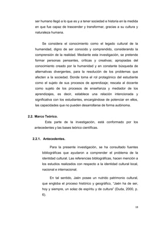 18
ser humano llegó a lo que es y a tener sociedad e historia en la medida
en que fue capaz de trascender y transformar, gracias a su cultura y
naturaleza humana.
Se considera el conocimiento como el legado cultural de la
humanidad, digno de ser conocido y comprendido, considerando la
comprensión de la realidad. Mediante esta investigación, se pretende
formar personas pensantes, críticas y creativas; apropiadas del
conocimiento creado por la humanidad y en constante búsqueda de
alternativas divergentes, para la resolución de los problemas que
afecten a la sociedad. Donde toma el rol protagónico del estudiante
como el sujeto de sus procesos de aprendizaje; rescata al docente
como sujeto de los procesos de enseñanza y mediador de los
aprendizajes, es decir, establece una relación intencionada y
significativa con los estudiantes, encargándose de potenciar en ellos,
las capacidades que no pueden desarrollarse de forma autónoma.
2.2. Marco Teórico.
Esta parte de la investigación, está conformado por los
antecedentes y las bases teórico científicas.
2.2.1. Antecedentes.
Para la presente investigación, se ha consultado fuentes
bibliográficas que ayudaron a comprender el problema de la
identidad cultural. Las referencias bibliográficas, hacen mención a
los estudios realizados con respecto a la identidad cultural local,
nacional e internacional.
En tal sentido, Jaén posee un nutrido patrimonio cultural,
que engloba el proceso histórico y geográfico, “Jaén ha de ser,
hoy y siempre, un solaz de espíritu y de cultura” (Duda, 2000, p.
6).
 