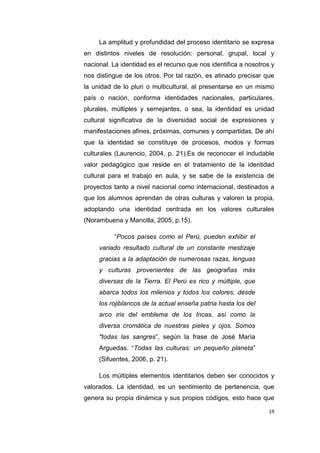 19
La amplitud y profundidad del proceso identitario se expresa
en distintos niveles de resolución: personal, grupal, local y
nacional. La identidad es el recurso que nos identifica a nosotros y
nos distingue de los otros. Por tal razón, es atinado precisar que
la unidad de lo pluri o multicultural, al presentarse en un mismo
país o nación, conforma identidades nacionales, particulares,
plurales, múltiples y semejantes, o sea, la identidad es unidad
cultural significativa de la diversidad social de expresiones y
manifestaciones afines, próximas, comunes y compartidas. De ahí
que la identidad se constituye de procesos, modos y formas
culturales (Laurencio, 2004, p. 21).Es de reconocer el indudable
valor pedagógico que reside en el tratamiento de la identidad
cultural para el trabajo en aula, y se sabe de la existencia de
proyectos tanto a nivel nacional como internacional, destinados a
que los alumnos aprendan de otras culturas y valoren la propia,
adoptando una identidad centrada en los valores culturales
(Norambuena y Mancilla, 2005, p.15).
“Pocos países como el Perú, pueden exhibir el
variado resultado cultural de un constante mestizaje
gracias a la adaptación de numerosas razas, lenguas
y culturas provenientes de las geografías más
diversas de la Tierra. El Perú es rico y múltiple, que
abarca todos los milenios y todos los colores, desde
los rojiblancos de la actual enseña patria hasta los del
arco iris del emblema de los Incas, así como la
diversa cromática de nuestras pieles y ojos. Somos
"todas las sangres”, según la frase de José María
Arguedas. “Todas las culturas: un pequeño planeta”
(Sifuentes, 2006, p. 21).
Los múltiples elementos identitarios deben ser conocidos y
valorados. La identidad, es un sentimiento de pertenencia, que
genera su propia dinámica y sus propios códigos, esto hace que
 