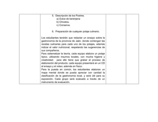 193
5. Descripción de los Postres.
a) Dulce de berenjena
b) Chivatos.
c) Conserva.
6. Preparación de cualquier potaje culinario.
Los estudiantes tendrán que redactar un ensayo sobre la
gastronomía de la provincia de Jaén, donde contengan las
recetas culinarias para cada uno de los potajes, además
indicar el valor nutricional, respetando las sugerencias de
sus compañeros.
Para sistematizar la teoría, cada equipo elabora un potaje
típico, utilizando insumos locales, con mucha higiene y
creatividad; para ello tiene que grabar el proceso de
elaboración del producto; cada equipo presentará en un CD
el ensayo y el video; además en físico.
Para la puesta en común, los estudiantes elaboran un
mapa mental donde se pueda apreciar con caridad la
clasificación de la gastronomía local, y será útil para su
exposición, Cada grupo será evaluado a través de un
instrumento de evaluación.
 