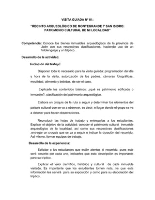 199
VISITA GUIADA Nº 01:
“RECINTO ARQUEOLÓGICO DE MONTEGRANDE Y SAN ISIDRO:
PATRIMONIO CULTURAL DE MI LOCALIDAD”
Competencia: Conoce los bienes inmuebles arqueológicos de la provincia de
Jaén con sus respectivas clasificaciones, haciendo uso de un
fotolenguaje y un tríptico.
Desarrollo de la actividad.
Iniciación del trabajo:
Disponer todo lo necesario para la visita guiada: programación del día
y hora de la visita, autorización de los padres, cámaras fotográficas,
movilidad, alimento y bebidas, de ser el caso.
Explicarle los contenidos básicos: ¿qué es patrimonio edificado o
inmueble?, clasificación del patrimonio arqueológico.
Elabora un croquis de la ruta a seguir y determinar los elementos del
paisaje cultural que se va a observar, es decir, el lugar donde el grupo se va
a detener para hacer observaciones.
Reproducir las hojas de trabajo y entregarlas a los estudiantes.
Explicar el objetivo de la actividad: conocer el patrimonio cultural inmueble
arqueológico de la localidad, así como sus respectivas clasificaciones
.entregar un croquis que se va a seguir e indicar la duración del recorrido.
Así mismo, formar equipos de trabajo.
Desarrollo de la experiencia:
Solicitar a los estudiantes que estén atentos al recorrido, pues este
será descrito por cada uno, indicarles que esta descripción es importante
para su tríptico.
Explicar el valor científico, histórico y cultural de cada inmueble
visitado. Es importante que los estudiantes tomen nota, ya que esta
información les servirá para su exposición y como para su elaboración del
tríptico.
 