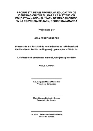 2
PROPUESTA DE UN PROGRAMA EDUCATIVO DE
IDENTIDAD CULTURAL, PARA LA INSTITUCIÓN
EDUCATIVA NACIONAL “JAÉN DE BRACAMOROS”,
EN LA PROVINCIA DE JAÉN, REGIÓN CAJAMARCA
Presentado por
NIMIA PÉREZ HERRERA
Presentada a la Facultad de Humanidades de la Universidad
Católica Santo Toribio de Mogrovejo, para optar el Título de:
Licenciado en Educación: Historia, Geografía y Turismo
APROBADO POR
_____________________________
Lic. Augusto Miñán Meléndez
Presidente del Jurado
______________________________
Mgtr. Ramón Barturén Orrego
Secretario del Jurado
______________________________
Dr. Julio César Fernández Alvarado
Vocal del Jurado
 
