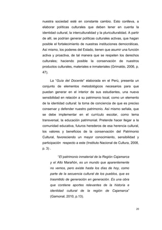 20
nuestra sociedad esté en constante cambio. Esto conlleva, a
elaborar políticas culturales que deben tener en cuenta la
identidad cultural, la interculturalidad y la pluriculturalidad. A partir
de allí, se podrían generar políticas culturales activas, que hagan
posible el fortalecimiento de nuestras instituciones democráticas.
Así mismo, los poderes del Estado, tienen que asumir una función
activa y proactiva, de tal manera que se respeten los derechos
culturales; haciendo posible la conservación de nuestros
productos culturales, materiales e inmateriales (Grimaldo, 2006, p.
47).
La “Guía del Docente” elaborada en el Perú, presenta un
conjunto de elementos metodológicos necesarios para que
puedan generar en el interior de sus estudiantes, una nueva
sensibilidad en relación a su patrimonio local, como un elemento
de la identidad cultural: la toma de conciencia de que es preciso
conservar y defender nuestro patrimonio. Así mismo señala, que
se debe implementar en el currículo escolar, como tema
transversal, la educación patrimonial. Pretende hacer llegar a la
comunidad educativa, futuros herederos de esa herencia cultural,
los valores y beneficios de la conservación del Patrimonio
Cultural, favoreciendo un mayor conocimiento, sensibilidad y
participación respecto a este (Instituto Nacional de Cultura, 2008,
p. 3) .
“El patrimonio inmaterial de la Región Cajamarca
y el Alto Marañón, es un mundo que aparentemente
no vemos, pero existe hasta los días de hoy, como
parte de la secuencia cultural de los pueblos, que es
trasmitido de generación en generación. Es una obra
que contiene aportes relevantes de la historia e
identidad cultural de la región de Cajamarca”
(Gamonal, 2010, p.13).
 