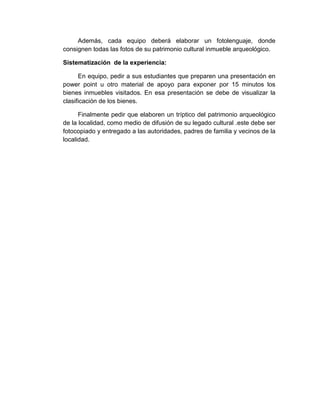200
Además, cada equipo deberá elaborar un fotolenguaje, donde
consignen todas las fotos de su patrimonio cultural inmueble arqueológico.
Sistematización de la experiencia:
En equipo, pedir a sus estudiantes que preparen una presentación en
power point u otro material de apoyo para exponer por 15 minutos los
bienes inmuebles visitados. En esa presentación se debe de visualizar la
clasificación de los bienes.
Finalmente pedir que elaboren un tríptico del patrimonio arqueológico
de la localidad, como medio de difusión de su legado cultural .este debe ser
fotocopiado y entregado a las autoridades, padres de familia y vecinos de la
localidad.
 