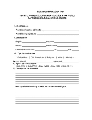 201
FICHA DE INFORMACIÓN Nº 01
RECINTO ARQUEOLÓGICO DE MONTEGRANDE Y SAN ISIDRO:
PATRIMONIO CULTURAL DE MI LOCALIDAD
I. Identificación.
Nombre del recinto edificado: _____________________________________
Nombre del propietario: __________________________________________
II. Localización:
Región: ________________________Provincia:________________________
Distrito: ________________________Urbanización:_____________________
Calle/avenida/manzana:___________________ Nº:___________/lote:_______
III. Tipo de arquitectura:
Civil pública ( ). Civil domestica ( ). Religiosa ( ). Militar ( ). Otros (..).
IV. Uso original.___________________________ uso actual.________________
V. Época de construcción:
Siglo XVI ( ). Siglo XVII ( ). Siglo XVIII ( ). Siglo XIX ( ). Siglo XX ( ).
VI. Descripción del inmueble:
_______________________________________________________________
_______________________________________________________________
_______________________________________________________________
_______________________________________________________________
_______________________________________________________________
_______________________________________________________________
Descripción del interior y exterior del recinto arqueológico:
_______________________________________________________________
_______________________________________________________________
_______________________________________________________________
_______________________________________________________________
_______________________________________________________________
_______________________________________________________________
_______________________________________________________________
 