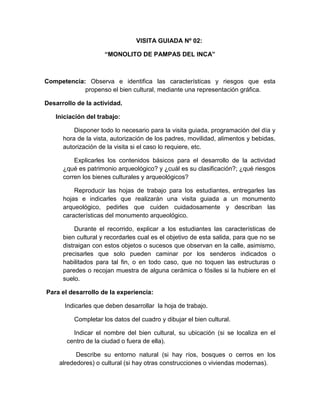 203
VISITA GUIADA Nº 02:
“MONOLITO DE PAMPAS DEL INCA”
Competencia: Observa e identifica las características y riesgos que esta
propenso el bien cultural, mediante una representación gráfica.
Desarrollo de la actividad.
Iniciación del trabajo:
Disponer todo lo necesario para la visita guiada, programación del día y
hora de la vista, autorización de los padres, movilidad, alimentos y bebidas,
autorización de la visita si el caso lo requiere, etc.
Explicarles los contenidos básicos para el desarrollo de la actividad
¿qué es patrimonio arqueológico? y ¿cuál es su clasificación?; ¿qué riesgos
corren los bienes culturales y arqueológicos?
Reproducir las hojas de trabajo para los estudiantes, entregarles las
hojas e indicarles que realizarán una visita guiada a un monumento
arqueológico, pedirles que cuiden cuidadosamente y describan las
características del monumento arqueológico.
Durante el recorrido, explicar a los estudiantes las características de
bien cultural y recordarles cual es el objetivo de esta salida, para que no se
distraigan con estos objetos o sucesos que observan en la calle, asimismo,
precisarles que solo pueden caminar por los senderos indicados o
habilitados para tal fin, o en todo caso, que no toquen las estructuras o
paredes o recojan muestra de alguna cerámica o fósiles si la hubiere en el
suelo.
Para el desarrollo de la experiencia:
Indicarles que deben desarrollar la hoja de trabajo.
Completar los datos del cuadro y dibujar el bien cultural.
Indicar el nombre del bien cultural, su ubicación (si se localiza en el
centro de la ciudad o fuera de ella).
Describe su entorno natural (si hay ríos, bosques o cerros en los
alrededores) o cultural (si hay otras construcciones o viviendas modernas).
 