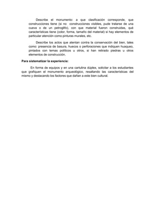 204
Describe el monumento: a que clasificación corresponde, que
construcciones tiene (si no construcciones visibles, pude tratarse de una
cueva o de un petroglifo), con que material fueron construidas, qué
características tiene (color, forma, tamaño del material) si hay elementos de
particular atención como pinturas murales, etc.
Describe los actos que atentan contra la conservación del bien, tales
como: presencia de basura, huecos o perforaciones que indiquen huaqueo,
pintados con temas políticos u otros, si han retirado piedras u otros
elementos de construcción.
Para sistematizar la experiencia:
En forma de equipos y en una cartulina dúplex, solicitar a los estudiantes
que grafiquen el monumento arqueológico, resaltando las características del
mismo y destacando los factores que dañan a este bien cultural.
 