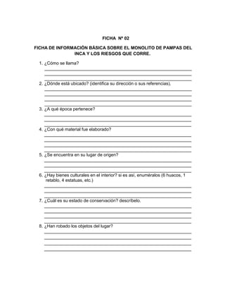 205
FICHA Nº 02
FICHA DE INFORMACIÓN BÁSICA SOBRE EL MONOLITO DE PAMPAS DEL
INCA Y LOS RIESGOS QUE CORRE.
1. ¿Cómo se llama?
____________________________________________________________
____________________________________________________________
____________________________________________________________
2. ¿Dónde está ubicado? (identifica su dirección o sus referencias).
____________________________________________________________
____________________________________________________________
____________________________________________________________
____________________________________________________________
3. ¿A qué época pertenece?
____________________________________________________________
____________________________________________________________
____________________________________________________________
4. ¿Con qué material fue elaborado?
____________________________________________________________
____________________________________________________________
____________________________________________________________
____________________________________________________________
5. ¿Se encuentra en su lugar de origen?
____________________________________________________________
____________________________________________________________
____________________________________________________________
6. ¿Hay bienes culturales en el interior? si es así, enuméralos (6 huacos, 1
retablo, 4 estatuas, etc.)
____________________________________________________________
____________________________________________________________
____________________________________________________________
7. ¿Cuál es su estado de conservación? descríbelo.
____________________________________________________________
____________________________________________________________
____________________________________________________________
____________________________________________________________
8. ¿Han robado los objetos del lugar?
____________________________________________________________
____________________________________________________________
____________________________________________________________
____________________________________________________________
 