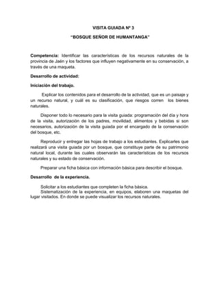 206
VISITA GUIADA Nº 3
“BOSQUE SEÑOR DE HUMANTANGA”
Competencia: Identificar las características de los recursos naturales de la
provincia de Jaén y los factores que influyen negativamente en su conservación, a
través de una maqueta.
Desarrollo de actividad:
Iniciación del trabajo.
Explicar los contenidos para el desarrollo de la actividad, que es un paisaje y
un recurso natural, y cuál es su clasificación, que riesgos corren los bienes
naturales.
Disponer todo lo necesario para la visita guiada: programación del día y hora
de la visita, autorización de los padres, movilidad, alimentos y bebidas si son
necesarios, autorización de la visita guiada por el encargado de la conservación
del bosque, etc.
Reproducir y entregar las hojas de trabajo a los estudiantes. Explicarles que
realizará una visita guiada por un bosque, que constituye parte de su patrimonio
natural local, durante las cuales observarán las características de los recursos
naturales y su estado de conservación.
Preparar una ficha básica con información básica para describir el bosque.
Desarrollo de la experiencia.
Solicitar a los estudiantes que completen la ficha básica.
Sistematización de la experiencia, en equipos, elaboren una maquetas del
lugar visitados. En donde se puede visualizar los recursos naturales.
 