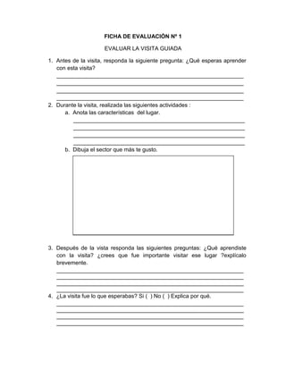 208
FICHA DE EVALUACIÓN Nº 1
EVALUAR LA VISITA GUIADA
1. Antes de la visita, responda la siguiente pregunta: ¿Qué esperas aprender
con esta visita?
____________________________________________________________
____________________________________________________________
____________________________________________________________
____________________________________________________________
2. Durante la visita, realizada las siguientes actividades :
a. Anota las características del lugar.
_______________________________________________________
_______________________________________________________
_______________________________________________________
_______________________________________________________
b. Dibuja el sector que más te gusto.
3. Después de la vista responda las siguientes preguntas: ¿Qué aprendiste
con la visita? ¿crees que fue importante visitar ese lugar ?explícalo
brevemente.
____________________________________________________________
____________________________________________________________
____________________________________________________________
____________________________________________________________
4. ¿La visita fue lo que esperabas? Si ( ) No ( ) Explica por qué.
____________________________________________________________
____________________________________________________________
____________________________________________________________
____________________________________________________________
 