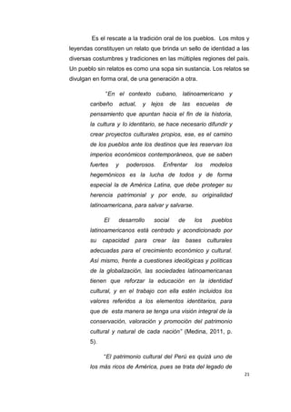 21
Es el rescate a la tradición oral de los pueblos. Los mitos y
leyendas constituyen un relato que brinda un sello de identidad a las
diversas costumbres y tradiciones en las múltiples regiones del país.
Un pueblo sin relatos es como una sopa sin sustancia. Los relatos se
divulgan en forma oral, de una generación a otra.
“En el contexto cubano, latinoamericano y
caribeño actual, y lejos de las escuelas de
pensamiento que apuntan hacia el fin de la historia,
la cultura y lo identitario, se hace necesario difundir y
crear proyectos culturales propios, ese, es el camino
de los pueblos ante los destinos que les reservan los
imperios económicos contemporáneos, que se saben
fuertes y poderosos. Enfrentar los modelos
hegemónicos es la lucha de todos y de forma
especial la de América Latina, que debe proteger su
herencia patrimonial y por ende, su originalidad
latinoamericana, para salvar y salvarse.
El desarrollo social de los pueblos
latinoamericanos está centrado y acondicionado por
su capacidad para crear las bases culturales
adecuadas para el crecimiento económico y cultural.
Así mismo, frente a cuestiones ideológicas y políticas
de la globalización, las sociedades latinoamericanas
tienen que reforzar la educación en la identidad
cultural, y en el trabajo con ella estén incluidos los
valores referidos a los elementos identitarios, para
que de esta manera se tenga una visión integral de la
conservación, valoración y promoción del patrimonio
cultural y natural de cada nación” (Medina, 2011, p.
5).
“El patrimonio cultural del Perú es quizá uno de
los más ricos de América, pues se trata del legado de
 