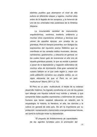 22
distintos pueblos que alcanzaron el nivel de alta
cultura en diferentes etapas y lugares, muchos años
antes de la llegada de los europeos, y la herencia de
uno de los virreinatos más poderosos de la América
Hispana.
La innumerable cantidad de monumentos
arquitectónicos, cerámica, textilería, orfebrería y
muchas otras expresiones artísticas y técnicas que
vienen de aquellas épocas, son prueba de su
grandeza. Pero en tiempos presentes, son testigos las
expresiones del riquísimo acervo folklórico que se
manifiesta en los variados estilos musicales, danzas,
narraciones, gastronomía, y artesanía en general, en
los cuales hacen gala de reverenciar el arte vivo de
aquella grandeza pasada, la que se resiste a perecer
a pesar de la depredación y negación sistemática de
muchos años de dominación. Esta gran variedad de
nuestro folklore en el que cada región o, mejor aún
cada población conserva sus propios estilos, es un
signo elocuente de que el Perú es un país
multicultural” (Narro, 2011, p. 12).
El Perú es un país multicultural. A través de su extenso
desarrollo histórico, ha logrado constituirse en uno de los países
que alberga una riqueza cultural muy nutrida y variada, y que
comprende todas aquellas expresiones o testimonios de creación
humana que tienen especial relevancia en relación con la
arqueología, la historia, la literatura, el arte, las ciencias y la
cultura en general de este país. De ahí la importancia por su
protección, conservación y transmisión a las generaciones futuras,
así como la lucha por evitar su depredación.
“El proyecto de fortalecimiento de capacidades
de los agentes turísticos para la promoción del
 