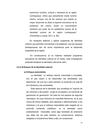 23
patrimonio turístico, cultural y artesanal de la región
Lambayeque, indica que actualmente existe turismo
interno, aunque una de las razones que impide su
mayor desarrollo se debe al aspecto económico de la
población; así mismo, existe un conocimiento
mediocre por parte de los pobladores acerca de la
identidad cultural de la región Lambayeque”
(Fernández y Loaiza, 2011. p. 56).
Es necesario elaborar y aplicar programas de identidad
cultural, que permitan concientizar a la población, que las riquezas
lambayecanas son de suma importancia para el desarrollo
sostenible de la región.
En consecuencia, al no haberse realizado programas
educativos de identidad cultural en el medio, está investigación
pretende fortalecer la identidad cultural de Jaén.
2.2.2.Enfoques de la Identidad cultural.
a) Enfoque esencialista.
La identidad un atributo natural, inamovible e inmutable,
con el que nacen y se desarrollan las identidades que
determinan, de una vez y para siempre, la conducta y la vida de
los individuos y las sociedades.
Esta esencia de la identidad, que constituye el “espíritu de
las naciones y del pueblo”, surge en el pasado y se transmite de
generación en generación. Se trata de una especie de segunda
naturaleza, de cuya herencia es imposible liberarnos; es la que
marca de forma indeleble, pero absoluta y definitivamente, a los
individuos y la que el enfoque esencialista está cargado de un
profundo contenido metafísico, ve la identidad como
predestinación inexorable, como algo heredado de antemano
que debe ser así para siempre, en consecuencia, estamos
obligados a mantenernos fieles a ella, sin comprender.
 