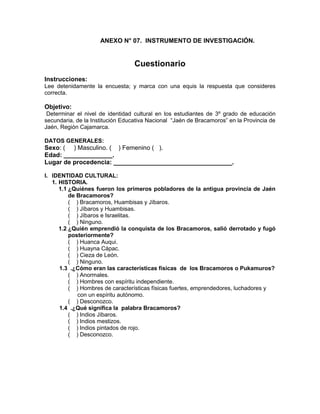 233
ANEXO N° 07. INSTRUMENTO DE INVESTIGACIÓN.
Cuestionario
Instrucciones:
Lee detenidamente la encuesta; y marca con una equis la respuesta que consideres
correcta.
Objetivo:
Determinar el nivel de identidad cultural en los estudiantes de 3º grado de educación
secundaria, de la Institución Educativa Nacional “Jaén de Bracamoros” en la Provincia de
Jaén, Región Cajamarca.
DATOS GENERALES:
Sexo: ( ) Masculino. ( ) Femenino ( ).
Edad: ______________.
Lugar de procedencia: __________________________________.
I. IDENTIDAD CULTURAL:
1. HISTORIA.
1.1 ¿Quiénes fueron los primeros pobladores de la antigua provincia de Jaén
de Bracamoros?
( ) Bracamoros, Huambisas y Jíbaros.
( ) Jíbaros y Huambisas.
( ) Jíbaros e Israelitas.
( ) Ninguno.
1.2 ¿Quién emprendió la conquista de los Bracamoros, salió derrotado y fugó
posteriormente?
( ) Huanca Auqui.
( ) Huayna Cápac.
( ) Cieza de León.
( ) Ninguno.
1.3 .¿Cómo eran las características físicas de los Bracamoros o Pukamuros?
( ) Anormales.
( ) Hombres con espíritu independiente.
( ) Hombres de características físicas fuertes, emprendedores, luchadores y
con un espíritu autónomo.
( ) Desconozco.
1.4 .¿Qué significa la palabra Bracamoros?
( ) Indios Jíbaros.
( ) Indios mestizos.
( ) Indios pintados de rojo.
( ) Desconozco.
 