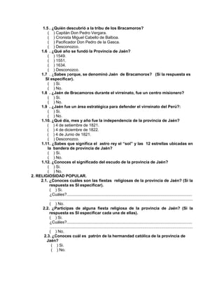 234
1.5 . ¿Quién descubrió a la tribu de los Bracamoros?
( ) Capitán Don Pedro Vergara.
( ) Cronista Miguel Cabello de Balboa.
( ) Pacificador Don Pedro de la Gasca.
( ) Desconozco.
1.6 . ¿Qué año se fundó la Provincia de Jaén?
( ) 1549.
( ) 1551.
( ) 1634.
( ) Desconozco.
1.7 . ¿Sabes porque, se denominó Jaén de Bracamoros? (Si la respuesta es
SI especificar).
( ) Si.
( ) No.
1.8 . ¿Jaén de Bracamoros durante el virreinato, fue un centro misionero?
( ) Si.
( ) No.
1.9 . ¿Jaén fue un área estratégica para defender el virreinato del Perú?:
( ) Si.
( ) No.
1.10. ¿Qué día, mes y año fue la independencia de la provincia de Jaén?
( ) 4 de setiembre de 1821.
( ) 4 de diciembre de 1822.
( ) 4 de Junio de 1821.
( ) Desconozco.
1.11. ¿Sabes que significa el astro rey el “sol” y las 12 estrellas ubicadas en
la bandera de provincia de Jaén?
( ) Si.
( ) No.
1.12. ¿Conoces el significado del escudo de la provincia de Jaén?
( ) Si.
( ) No.
2. RELIGIOSIDAD POPULAR.
2.1. ¿Conoces cuáles son las fiestas religiosas de la provincia de Jaén? (Si la
respuesta es SI especificar).
( ) Si.
¿Cuáles?................................................................................................................
................................................................................................................................
( ) No.
2.2. ¿Participas de alguna fiesta religiosa de la provincia de Jaén? (Si la
respuesta es SI especificar cada una de ellas).
( ) Si.
¿Cuáles?................................................................................................................
................................................................................................................................
( ) No.
2.3. ¿Conoces cuál es patrón de la hermandad católica de la provincia de
Jaén?
( ) Si.
( ) No.
 