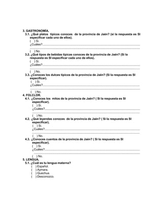 235
3. GASTRONOMÍA.
3.1. ¿Qué platos típicos conoces de la provincia de Jaén? (si la respuesta es SI
especificar cada uno de ellos).
( ) Si.
¿Cuáles?........................................................................................................................
.......................................................................................................................................
( ) No.
3.2. ¿Qué tipos de bebidas típicas conoces de la provincia de Jaén? (Si la
respuesta es SI especificar cada uno de ellos).
( ) Si.
¿Cuáles?........................................................................................................................
.......................................................................................................................................
( ) No.
3.3. ¿Conoces los dulces típicos de la provincia de Jaén? (Si la respuesta es SI
especificar).
( ) Si.
¿Cuáles?.......................................................................................................................
.......................................................................................................................................
( ) No.
4. FOLCLOR.
4.1. ¿Conoces los mitos de la provincia de Jaén? ( Si la respuesta es SI
especificar).
( ) Si.
¿Cuáles?.....................................................................................................................
....................................................................................................................................
( ) No.
4.2. ¿Qué leyendas conoces de la provincia de Jaén? ( Si la respuesta es SI
especificar).
( ) Si.
¿Cuáles?.....................................................................................................................
....................................................................................................................................
( ) No.
4.3. ¿Conoces cuentos de la provincia de Jaén? ( Si la respuesta es SI
especificar).
( ) Si.
¿Cuáles?.....................................................................................................................
..................................................................................................................................
( ) No.
5. LENGUA.
5.1. ¿Cuál es tu lengua materna?
( ) Español.
( ) Aymara.
( ) Quechua.
( ) Desconozco.
 