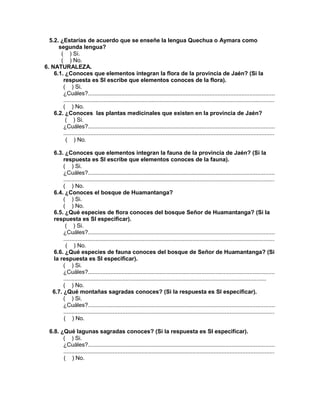 236
5.2. ¿Estarías de acuerdo que se enseñe la lengua Quechua o Aymara como
segunda lengua?
( ) Si.
( ) No.
6. NATURALEZA.
6.1. ¿Conoces que elementos integran la flora de la provincia de Jaén? (Si la
respuesta es SI escribe que elementos conoces de la flora).
( ) Si.
¿Cuáles?.....................................................................................................................
....................................................................................................................................
( ) No.
6.2. ¿Conoces las plantas medicinales que existen en la provincia de Jaén?
( ) Si.
¿Cuáles?.....................................................................................................................
....................................................................................................................................
( ) No.
6.3. ¿Conoces que elementos integran la fauna de la provincia de Jaén? (Si la
respuesta es SI escribe que elementos conoces de la fauna).
( ) Si.
¿Cuáles?.....................................................................................................................
....................................................................................................................................
( ) No.
6.4. ¿Conoces el bosque de Huamantanga?
( ) Si.
( ) No.
6.5. ¿Qué especies de flora conoces del bosque Señor de Huamantanga? (Si la
respuesta es SI especificar).
( ) Si.
¿Cuáles?.....................................................................................................................
....................................................................................................................................
( ) No.
6.6. ¿Qué especies de fauna conoces del bosque de Señor de Huamantanga? (Si
la respuesta es SI especificar).
( ) Si.
¿Cuáles?.....................................................................................................................
...............................................................................................................................
( ) No.
6.7. ¿Qué montañas sagradas conoces? (Si la respuesta es SI especificar).
( ) Si.
¿Cuáles?.....................................................................................................................
....................................................................................................................................
( ) No.
6.8. ¿Qué lagunas sagradas conoces? (Si la respuesta es SI especificar).
( ) Si.
¿Cuáles?.....................................................................................................................
....................................................................................................................................
( ) No.
 