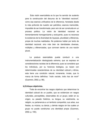 24
Esta visión esencialista es la que ha servido de sustento
para la construcción del discurso de la “identidad nacional”,
como esa esencia unificadora de la diferencia, heredada desde
lo más profundo de nuestro ser patriótico; esencia inamovible,
imposible de ser transformada, peor aún de ser construida en un
proceso político. La visión de identidad nacional es
tremendamente homogenizante y excluyente, pues no reconoce
la existencia de la diversidad de riquezas, pluralidad y diferencia,
propia de muchas realidades. No podemos hablar por tanto de
identidad nacional, sino más bien de identidades diversas,
múltiples y diferenciadas, que conviven dentro de una nación
plural.
La postura esencialista puede conducir a una
instrumentalización ideologizada extrema, que se expresa en
consideraciones racistas de la diferencia; pues se considera que
los individuos, por su herencia biológica, ya nacen con
determinadas características de su identidad cultural y étnica,
esta tiene una condición natural, inmanente, innata, que lo
marca de forma definitiva: “indio naciste, indio has de morir”
(Guerrero, 2002, p. 98).
b) Enfoque objetivista.
Trata de encontrar los rasgos objetivos que determinan la
identidad cultural de un pueblo, que se evidencian en rasgos
culturales, perceptibles, observables de un grupo; están en su
origen, su pasado histórico, su lengua, su vestimenta, su
religión, su pertenencia a un territorio compartido; sus artes, sus
fiestas, su música, su danza, y demás rasgos sin los cuales un
grupo no puede construirse una identidad propia (Guerrero,
2002, p. 100).
 