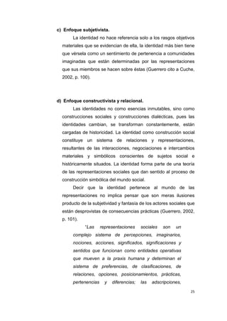 25
c) Enfoque subjetivista.
La identidad no hace referencia solo a los rasgos objetivos
materiales que se evidencian de ella, la identidad más bien tiene
que vérsela como un sentimiento de pertenencia a comunidades
imaginadas que están determinadas por las representaciones
que sus miembros se hacen sobre éstas (Guerrero cito a Cuche,
2002, p. 100).
d) Enfoque constructivista y relacional.
Las identidades no como esencias inmutables, sino como
construcciones sociales y construcciones dialécticas, pues las
identidades cambian, se transforman constantemente, están
cargadas de historicidad. La identidad como construcción social
constituye un sistema de relaciones y representaciones,
resultantes de las interacciones, negociaciones e intercambios
materiales y simbólicos conscientes de sujetos social e
históricamente situados. La identidad forma parte de una teoría
de las representaciones sociales que dan sentido al proceso de
construcción simbólica del mundo social.
Decir que la identidad pertenece al mundo de las
representaciones no implica pensar que son meras ilusiones
producto de la subjetividad y fantasía de los actores sociales que
están desprovistas de consecuencias prácticas (Guerrero, 2002,
p. 101).
“Las representaciones sociales son un
complejo sistema de percepciones, imaginarios,
nociones, acciones, significados, significaciones y
sentidos que funcionan como entidades operativas
que mueven a la praxis humana y determinan el
sistema de preferencias, de clasificaciones, de
relaciones, opciones, posicionamientos, prácticas,
pertenencias y diferencias; las adscripciones,
 