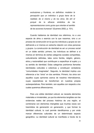 26
exclusiones y fronteras, en definitiva: modelan la
percepción que un individuo o grupo tiene de la
realidad, de sí mismo y de los otros. De ahí el
porqué de la eficacia simbólica de las
representaciones como guías que orientan el sentido
de las acciones humanas” (Guerrero 2002, p. 101).
Cuando hablamos de identidad nos referimos, no a una
especie de alma o esencia con la que nacemos, sino a un
proceso de construcción en la que los individuos y grupos se van
definiendo a sí mismos en estrecha relación con otras personas
y grupos. La construcción de identidad es así un proceso social
en un doble sentido: primero, los individuos se definen a sí
mismos en términos de ciertas categorías sociales compartidas,
culturalmente definidas, tales como familia, religión, género,
etnia y nacionalidad que contribuyen a especificar al sujeto y a
su sentido de identidad. Estas categorías podríamos llamarlas
identidades culturales o colectivas y constituyen verdaderas
“comunidades imaginadas”. Segundo, la identidad implica una
referencia a los “otros” en dos sentidos. Primero, los otros son
aquellos cuyas opiniones acerca de nosotros internalizamos,
cuyas expectativas se transforman en nuestras propias
autoexpectativas. Pero también, son aquellos con respecto a los
cuales queremos diferenciarnos.
Para una sólida identidad cultural, se necesita elementos
materiales e inmateriales, ya que los elementos tangibles son las
evidencias reales del proceso histórico de una región, al
combinarse con elementos intangibles que muchas veces son
trasmitidos de generación en generación, y que forman la
identidad cultural, lo cual permite identificarnos y por ende
marcar diferencias culturales de un determinado espacio
geográfico. La identidad cultural se manifiesta a través de la
 