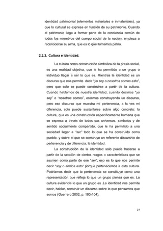 27
identidad patrimonial (elementos materiales e inmateriales), ya
que lo cultural se expresa en función de su patrimonio. Cuando
el patrimonio llega a formar parte de la conciencia común de
todos los miembros del cuerpo social de la nación, empieza a
reconocerse su alma, que es lo que llamamos patria.
2.2.3. Cultura e identidad.
La cultura como construcción simbólica de la praxis social,
es una realidad objetiva, que le ha permitido a un grupo o
individuo llegar a ser lo que es. Mientras la identidad es un
discurso que nos permite decir “yo soy o nosotros somos esto”,
pero que solo se puede construirse a partir de la cultura.
Cuando hablamos de nuestra identidad, cuando decimos “yo
soy” o “nosotros somos”, estamos construyendo un discurso,
pero ese discurso que muestra mí pertenencia, a la ves mi
diferencia, solo puede sustentarse sobre algo concreto: la
cultura, que es una construcción específicamente humana que
se expresa a través de todos sus universos, símbolos y de
sentido socialmente compartido, que le ha permitido a una
sociedad llegar a “ser” todo lo que se ha construido como
pueblo, y sobre el que se construye un referente discursivo de
pertenencia y de diferencia, la identidad.
La construcción de la identidad solo puede hacerse a
partir de la sección de ciertos rasgos o características que se
asumen como parte de ese “ser”, eso es lo que nos permite
decir “soy o somos esto” porque pertenecemos a esta cultura.
Podríamos decir que la pertenencia se constituye como una
representación que refleja lo que un grupo piensa que es. La
cultura evidencia lo que un grupo es .La identidad nos permite
decir, hablar, construir un discurso sobre lo que pensamos que
somos (Guerrero 2002, p. 103-104).
 