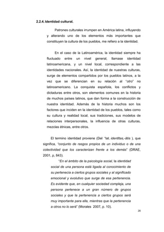 28
2.2.4.Identidad cultural.
Patrones culturales irrumpen en América latina, influyendo
y alterando uno de los elementos más importantes que
constituyen la cultura de los pueblos, me refiero a la identidad.
En el caso de la Latinoamérica, la identidad siempre ha
fluctuado entre un nivel general, llamase identidad
latinoamericana, y un nivel local, correspondiente a las
identidades nacionales. Así, la identidad de nuestras culturas,
surge de elementos compartidos por los pueblos latinos, a la
vez que se diferencian en su relación al “otro” no
latinoamericano. La conquista española, los conflictos y
dictaduras entre otros, son elementos comunes en la historia
de muchos países latinos, que dan forma a la construcción de
nuestra identidad. Además de la historia muchos son los
factores que inciden en la identidad de los pueblos, tales como
su cultura y realidad local, sus tradiciones, sus modelos de
relaciones interpersonales, la influencia de otras culturas,
mezclas étnicas, entre otros.
El termino identidad proviene (Del “lat. identĭtas,-ātis ), que
significa, “conjunto de rasgos propios de un individuo o de una
colectividad que los caracterizan frente a los demás” (DRAE,
2001, p, 843).
“En el ámbito de la psicología social, la identidad
social de una persona está ligada al conocimiento de
su pertenecía a ciertos grupos sociales y al significado
emocional y evolutivo que surge de esa pertenencia.
Es evidente que, en cualquier sociedad compleja, una
persona pertenece a un gran número de grupos
sociales y que la pertenencia a ciertos grupos será
muy importante para ella, mientras que la pertenencia
a otros no lo será” (Morales 2007, p. 10).
 