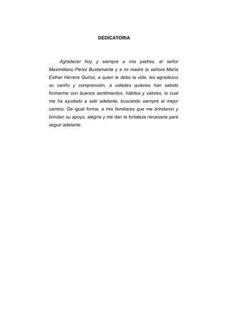 3
DEDICATORIA
Agradecer hoy y siempre a mis padres, el señor
Maximiliano Pérez Bustamante y a mi madre la señora María
Esther Herrera Quiroz, a quien le debo la vida, les agradezco
su cariño y comprensión, a ustedes quienes han sabido
formarme con buenos sentimientos, hábitos y valores, lo cual
me ha ayudado a salir adelante, buscando siempre el mejor
camino. De igual forma, a mis familiares que me brindaron y
brindan su apoyo, alegría y me dan la fortaleza necesaria para
seguir adelante.
 