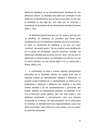 30
diferencia identitaria no es automáticamente resultante de una
diferencia cultural. La identidad solo podrá ser construida en las
relaciones e interrelaciones que se teje con los otros; de ahí, que
la identidad no sea algo fijo, sino algo que se construye y
reconstruye en el proceso de las interacciones sociales (Guerrero
2002, p. 103).
La identidad cultural tiene que ver con quien y con que uno
se identifica, se solidariza, se considera que forma parte
constituyente ( por los elementos culturales que le son comunes ),
es decir un sentimiento de identificar a los que son como
“nosotros”, de nuestro grupo, “ de los nuestros” esta identificación
con el grupo de semejantes, permite reconocer, también, las
diferencias culturales que se tienen con los “otros”, con los que no
pertenecen a nuestra cultura, no interesado si se conviva o no en
un mismo territorio ,en una misma región o en un mismo país (
Rivera, 2009, p.37).
A continuación se dará a conocer algunas características
esenciales de la identidad cultural. Se puede decir que la
identidad cultural es esencialmente distintiva o diferencial: La
posición social resultante de su representación se define por su
pertenencia y distinción o diferencia con respecto a los otros
actores sociales y de las representaciones y posiciones que
tengan. Además, es relativamente duradera: La identidad no es
una construcción social estática, sino que está sujeta a una
dialéctica continuidad y reconstrucción, pero que requiere
continuidad en el tiempo. Sin esta percepción de su continuidad
en el tiempo, la identidad terminaría fragmentándose y sería más
difícil reconocerla como parte de lo que somos y nos es propio,
las acciones del pasado.
 