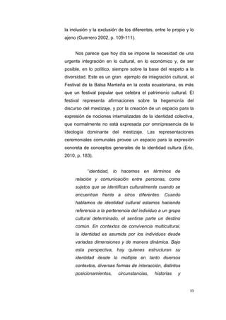 33
la inclusión y la exclusión de los diferentes, entre lo propio y lo
ajeno (Guerrero 2002, p. 109-111).
Nos parece que hoy día se impone la necesidad de una
urgente integración en lo cultural, en lo económico y, de ser
posible, en lo político, siempre sobre la base del respeto a la
diversidad. Este es un gran ejemplo de integración cultural, el
Festival de la Balsa Manteña en la costa ecuatoriana, es más
que un festival popular que celebra el patrimonio cultural. El
festival representa afirmaciones sobre la hegemonía del
discurso del mestizaje, y por la creación de un espacio para la
expresión de nociones internalizadas de la identidad colectiva,
que normalmente no está expresada por omnipresencia de la
ideología dominante del mestizaje. Las representaciones
ceremoniales comunales provee un espacio para la expresión
concreta de conceptos generales de la identidad cultura (Eric,
2010, p. 183).
“identidad, lo hacemos en términos de
relación y comunicación entre personas, como
sujetos que se identifican culturalmente cuando se
encuentran frente a otros diferentes. Cuando
hablamos de identidad cultural estamos haciendo
referencia a la pertenencia del individuo a un grupo
cultural determinado, el sentirse parte un destino
común. En contextos de convivencia multicultural,
la identidad es asumida por los individuos desde
variadas dimensiones y de manera dinámica. Bajo
esta perspectiva, hay quienes estructuran su
identidad desde lo múltiple en tanto diversos
contextos, diversas formas de interacción, distintos
posicionamientos, circunstancias, historias y
 