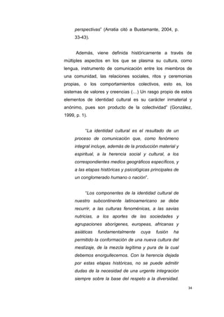 34
perspectivas” (Arratia citó a Bustamante, 2004, p.
33-43).
Además, viene definida históricamente a través de
múltiples aspectos en los que se plasma su cultura, como
lengua, instrumento de comunicación entre los miembros de
una comunidad, las relaciones sociales, ritos y ceremonias
propias, o los comportamientos colectivos, esto es, los
sistemas de valores y creencias (…) Un rasgo propio de estos
elementos de identidad cultural es su carácter inmaterial y
anónimo, pues son producto de la colectividad” (González,
1999, p. 1).
“La identidad cultural es el resultado de un
proceso de comunicación que, como fenómeno
integral incluye, además de la producción material y
espiritual, a la herencia social y cultural, a los
correspondientes medios geográficos específicos, y
a las etapas históricas y psicológicas principales de
un conglomerado humano o nación”.
“Los componentes de la identidad cultural de
nuestro subcontinente latinoamericano se debe
recurrir, a las culturas fenoménicas, a las savias
nutricias, a los aportes de las sociedades y
agrupaciones aborígenes, europeas, africanas y
asiáticas fundamentalmente cuya fusión ha
permitido la conformación de una nueva cultura del
mestizaje, de la mezcla legítima y pura de la cual
debemos enorgullecernos. Con la herencia dejada
por estas etapas históricas, no se puede admitir
dudas de la necesidad de una urgente integración
siempre sobre la base del respeto a la diversidad.
 