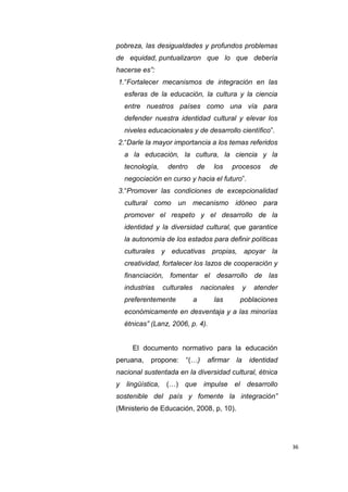 36
pobreza, las desigualdades y profundos problemas
de equidad, puntualizaron que lo que debería
hacerse es”:
1.“Fortalecer mecanismos de integración en las
esferas de la educación, la cultura y la ciencia
entre nuestros países como una vía para
defender nuestra identidad cultural y elevar los
niveles educacionales y de desarrollo científico”.
2.“Darle la mayor importancia a los temas referidos
a la educación, la cultura, la ciencia y la
tecnología, dentro de los procesos de
negociación en curso y hacia el futuro”.
3.“Promover las condiciones de excepcionalidad
cultural como un mecanismo idóneo para
promover el respeto y el desarrollo de la
identidad y la diversidad cultural, que garantice
la autonomía de los estados para definir políticas
culturales y educativas propias, apoyar la
creatividad, fortalecer los lazos de cooperación y
financiación, fomentar el desarrollo de las
industrias culturales nacionales y atender
preferentemente a las poblaciones
económicamente en desventaja y a las minorías
étnicas” (Lanz, 2006, p. 4).
El documento normativo para la educación
peruana, propone: “(…) afirmar la identidad
nacional sustentada en la diversidad cultural, étnica
y lingüística, (…) que impulse el desarrollo
sostenible del país y fomente la integración”
(Ministerio de Educación, 2008, p, 10).
 